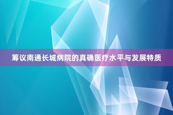 筹议南通长城病院的真确医疗水平与发展特质