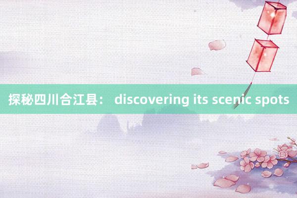 探秘四川合江县： discovering its scenic spots
