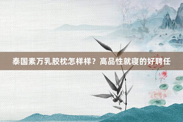 泰国素万乳胶枕怎样样？高品性就寝的好聘任