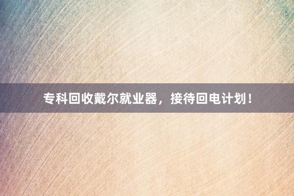 专科回收戴尔就业器，接待回电计划！